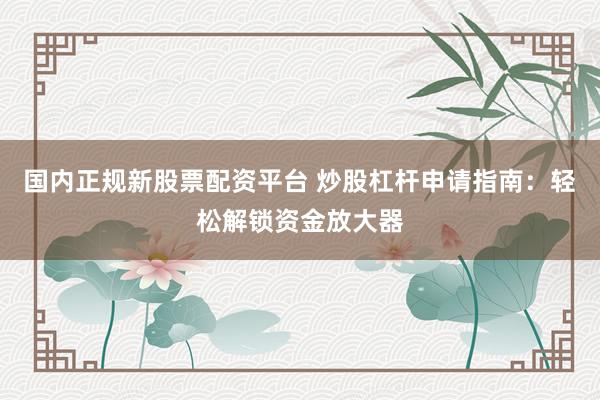 国内正规新股票配资平台 炒股杠杆申请指南：轻松解锁资金放大器