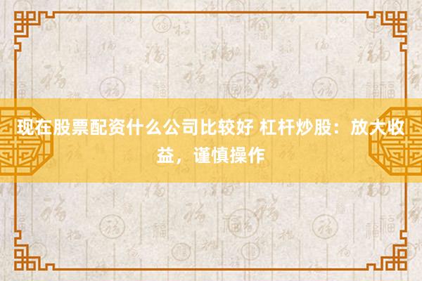 现在股票配资什么公司比较好 杠杆炒股：放大收益，谨慎操作