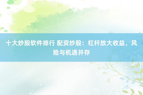 十大炒股软件排行 配资炒股：杠杆放大收益，风险与机遇并存