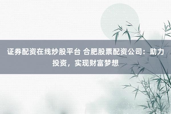 证券配资在线炒股平台 合肥股票配资公司：助力投资，实现财富梦想