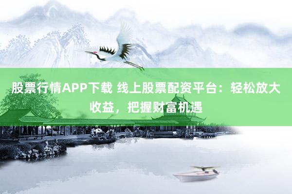 股票行情APP下载 线上股票配资平台：轻松放大收益，把握财富机遇