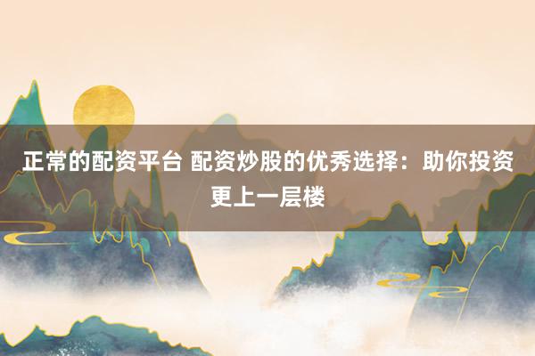 正常的配资平台 配资炒股的优秀选择：助你投资更上一层楼