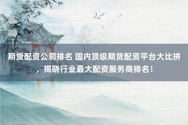 期货配资公司排名 国内顶级期货配资平台大比拼，揭晓行业最大配资服务商排名！
