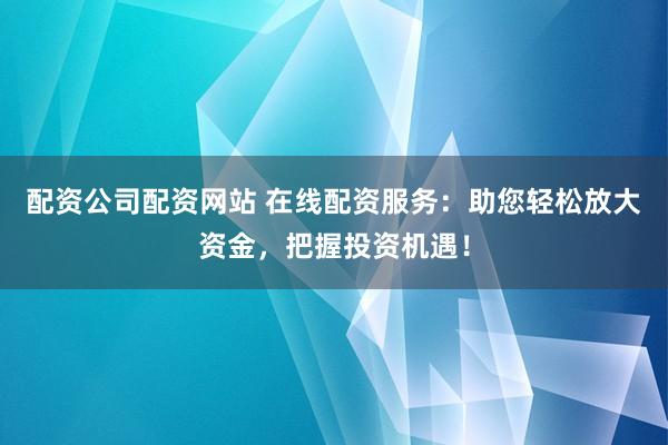 配资公司配资网站 在线配资服务：助您轻松放大资金，把握投资机遇！