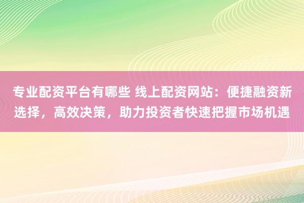 专业配资平台有哪些 线上配资网站：便捷融资新选择，高效决策，助力投资者快速把握市场机遇