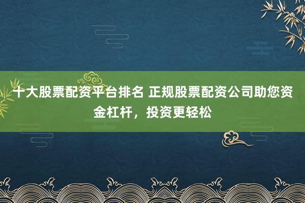 十大股票配资平台排名 正规股票配资公司助您资金杠杆，投资更轻松