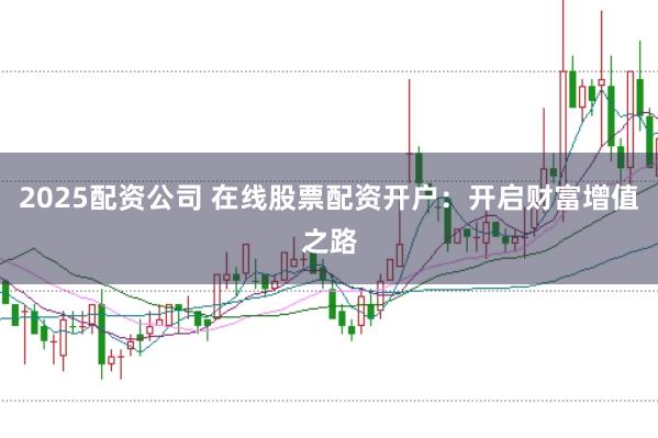 2025配资公司 在线股票配资开户：开启财富增值之路