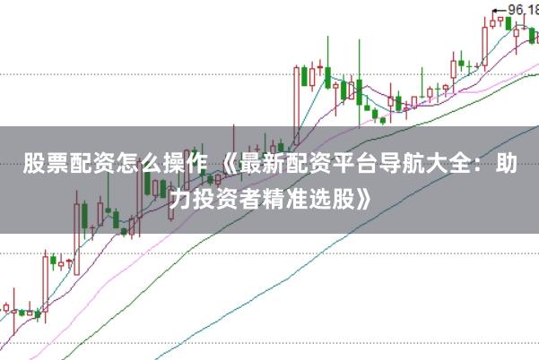 股票配资怎么操作 《最新配资平台导航大全：助力投资者精准选股》