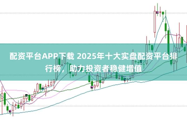配资平台APP下载 2025年十大实盘配资平台排行榜，助力投资者稳健增值
