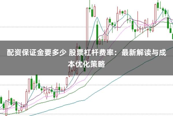 配资保证金要多少 股票杠杆费率：最新解读与成本优化策略