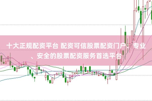 十大正规配资平台 配资可信股票配资门户：专业、安全的股票配资服务首选平台