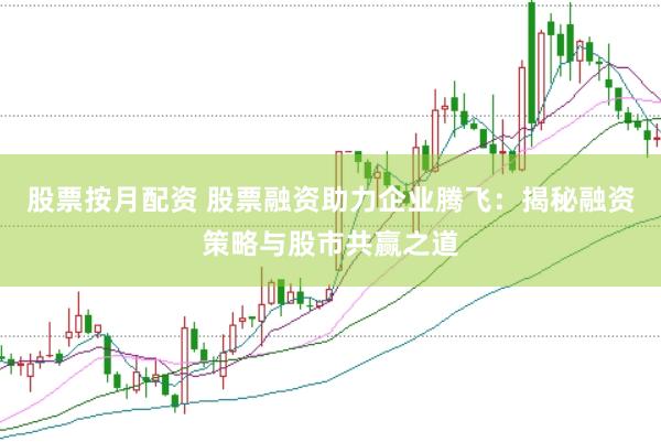 股票按月配资 股票融资助力企业腾飞：揭秘融资策略与股市共赢之道