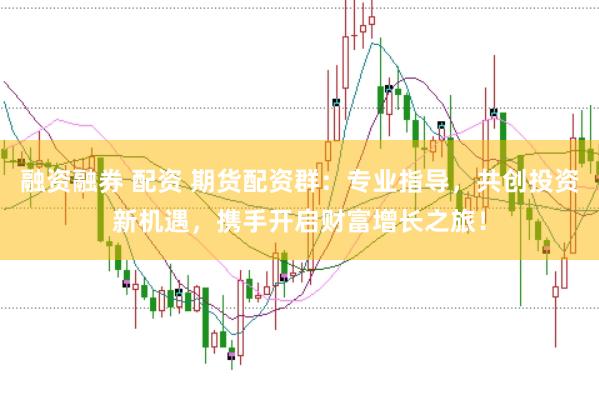 融资融券 配资 期货配资群：专业指导，共创投资新机遇，携手开启财富增长之旅！