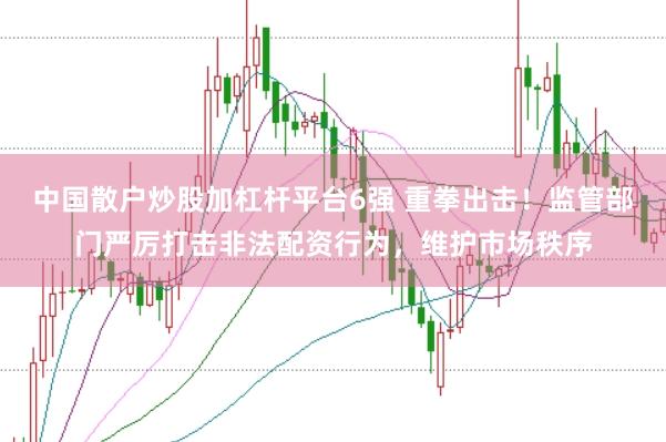 中国散户炒股加杠杆平台6强 重拳出击！监管部门严厉打击非法配资行为，维护市场秩序