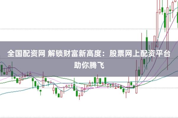 全国配资网 解锁财富新高度：股票网上配资平台助你腾飞