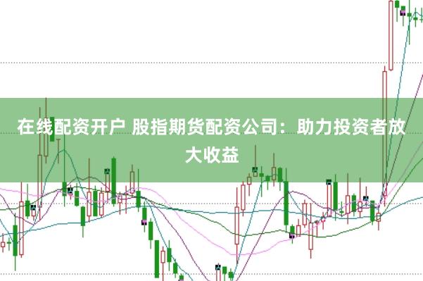 在线配资开户 股指期货配资公司：助力投资者放大收益