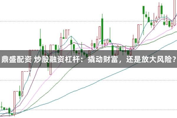 鼎盛配资 炒股融资杠杆：撬动财富，还是放大风险？
