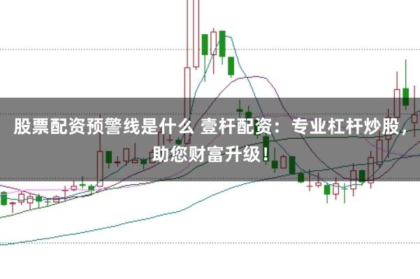 股票配资预警线是什么 壹杆配资：专业杠杆炒股，助您财富升级！