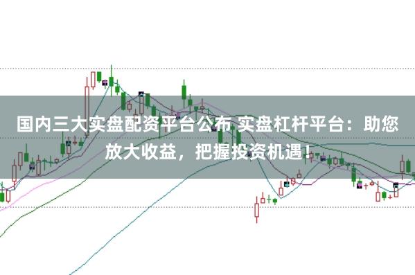 国内三大实盘配资平台公布 实盘杠杆平台：助您放大收益，把握投资机遇！