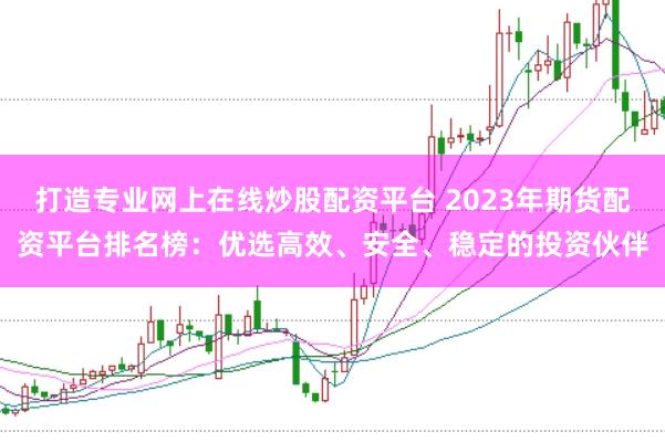 打造专业网上在线炒股配资平台 2023年期货配资平台排名榜：优选高效、安全、稳定的投资伙伴