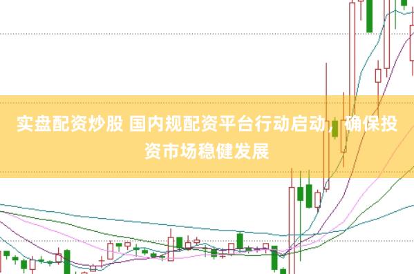 实盘配资炒股 国内规配资平台行动启动，确保投资市场稳健发展