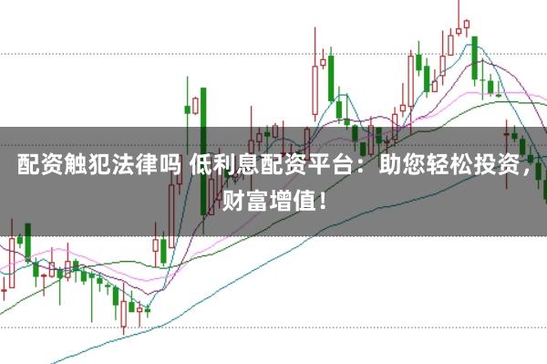 配资触犯法律吗 低利息配资平台：助您轻松投资，财富增值！
