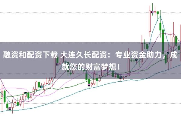 融资和配资下载 大连久长配资：专业资金助力，成就您的财富梦想！