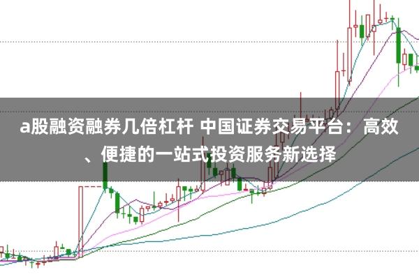 a股融资融券几倍杠杆 中国证券交易平台：高效、便捷的一站式投资服务新选择