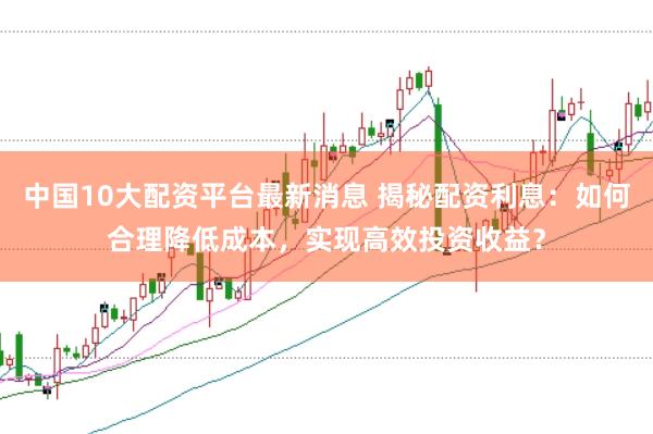 中国10大配资平台最新消息 揭秘配资利息：如何合理降低成本，实现高效投资收益？