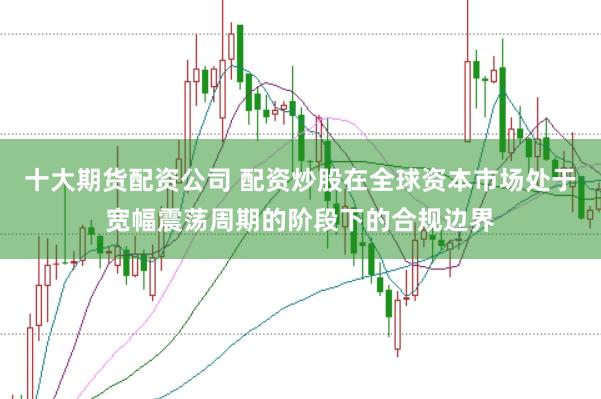 十大期货配资公司 配资炒股在全球资本市场处于宽幅震荡周期的阶段下的合规边界