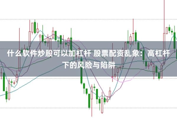 什么软件炒股可以加杠杆 股票配资乱象:高杠杆下的风险与陷阱
