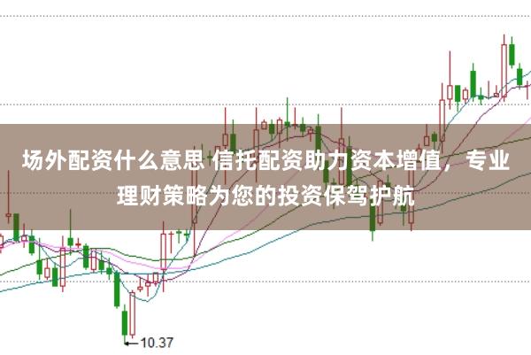 场外配资什么意思 信托配资助力资本增值，专业理财策略为您的投资保驾护航