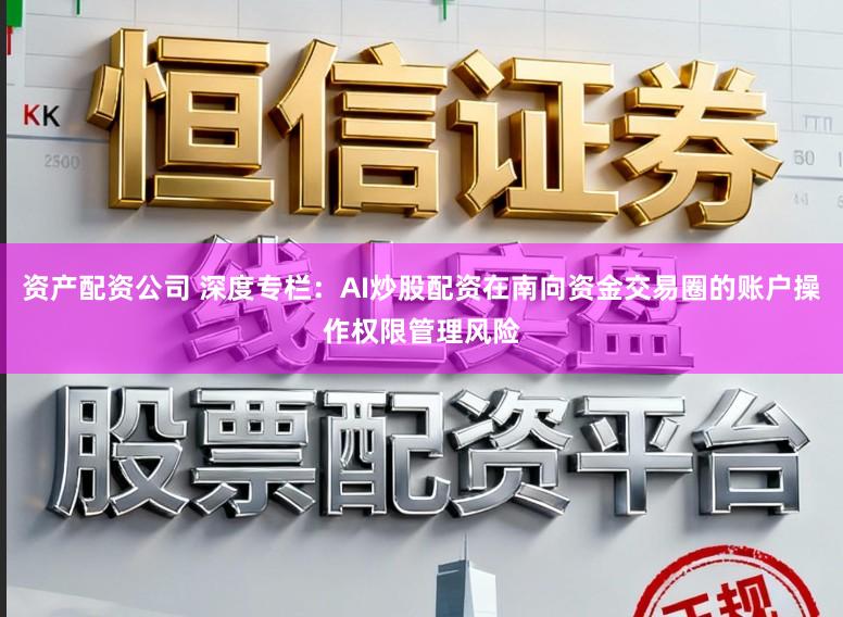 资产配资公司 深度专栏：AI炒股配资在南向资金交易圈的账户操作权限管理风险