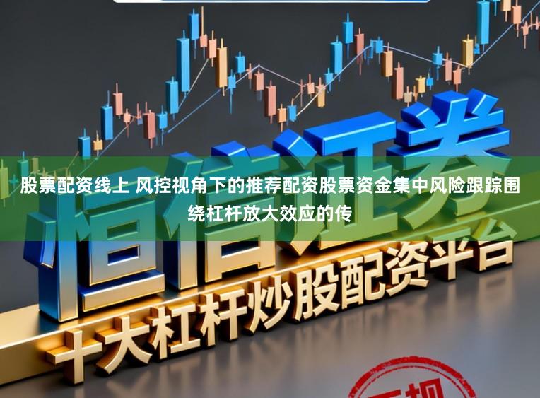 股票配资线上 风控视角下的推荐配资股票资金集中风险跟踪围绕杠杆放大效应的传