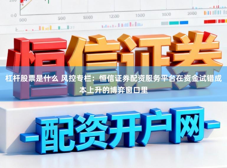杠杆股票是什么 风控专栏：恒信证券配资服务平台在资金试错成本上升的博弈窗口里