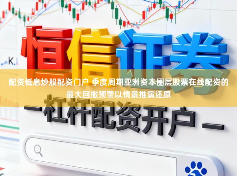 配资低息炒股配资门户 季度周期亚洲资本圈层股票在线配资的最大回撤预警以情景推演还原
