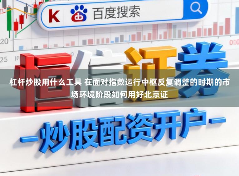 杠杆炒股用什么工具 在面对指数运行中枢反复调整的时期的市场环境阶段如何用好北京证
