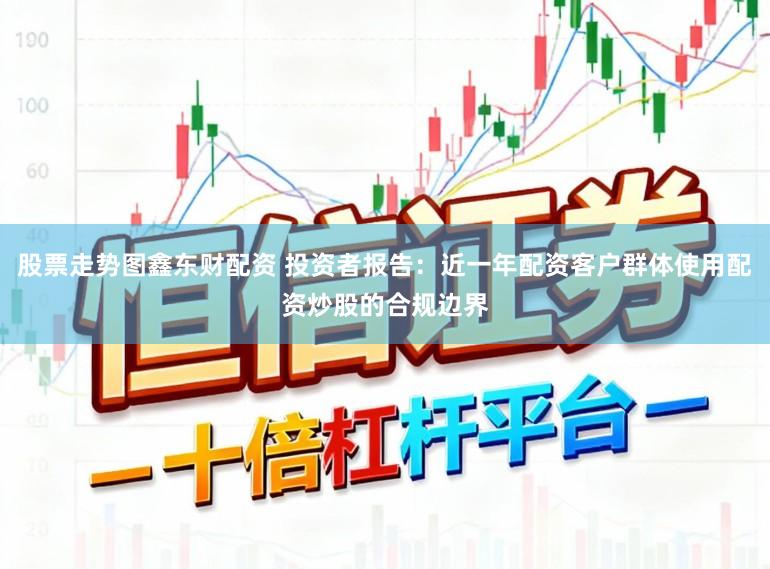 股票走势图鑫东财配资 投资者报告：近一年配资客户群体使用配资炒股的合规边界