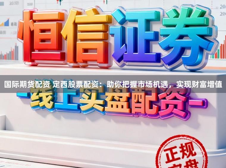 国际期货配资 定西股票配资：助你把握市场机遇，实现财富增值