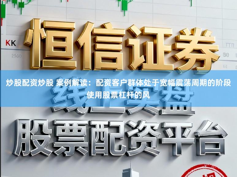 炒股配资炒股 案例解读：配资客户群体处于宽幅震荡周期的阶段使用股票杠杆的风